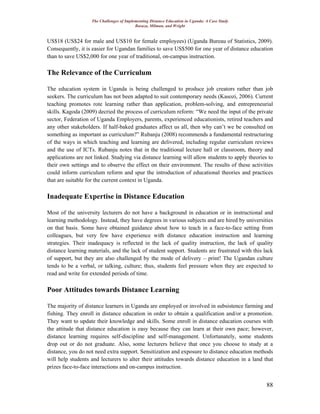 The Challenges of Implementing Distance Education in Uganda: A Case Study
Basaza, Milman, and Wright
88
US$18 (US$24 for male and US$10 for female employees) (Uganda Bureau of Statistics, 2009).
Consequently, it is easier for Ugandan families to save US$500 for one year of distance education
than to save US$2,000 for one year of traditional, on-campus instruction.
The Relevance of the Curriculum
The education system in Uganda is being challenged to produce job creators rather than job
seekers. The curriculum has not been adapted to suit contemporary needs (Kasozi, 2006). Current
teaching promotes rote learning rather than application, problem-solving, and entrepreneurial
skills. Kagoda (2009) decried the process of curriculum reform: “We need the input of the private
sector, Federation of Uganda Employers, parents, experienced educationists, retired teachers and
any other stakeholders. If half-baked graduates affect us all, then why can’t we be consulted on
something as important as curriculum?” Rubanju (2008) recommends a fundamental restructuring
of the ways in which teaching and learning are delivered, including regular curriculum reviews
and the use of ICTs. Rubanju notes that in the traditional lecture hall or classroom, theory and
applications are not linked. Studying via distance learning will allow students to apply theories to
their own settings and to observe the effect on their environment. The results of these activities
could inform curriculum reform and spur the introduction of educational theories and practices
that are suitable for the current context in Uganda.
Inadequate Expertise in Distance Education
Most of the university lecturers do not have a background in education or in instructional and
learning methodology. Instead, they have degrees in various subjects and are hired by universities
on that basis. Some have obtained guidance about how to teach in a face-to-face setting from
colleagues, but very few have experience with distance education instruction and learning
strategies. Their inadequacy is reflected in the lack of quality instruction, the lack of quality
distance learning materials, and the lack of student support. Students are frustrated with this lack
of support, but they are also challenged by the mode of delivery – print! The Ugandan culture
tends to be a verbal, or talking, culture; thus, students feel pressure when they are expected to
read and write for extended periods of time.
Poor Attitudes towards Distance Learning
The majority of distance learners in Uganda are employed or involved in subsistence farming and
fishing. They enroll in distance education in order to obtain a qualification and/or a promotion.
They want to update their knowledge and skills. Some enroll in distance education courses with
the attitude that distance education is easy because they can learn at their own pace; however,
distance learning requires self-discipline and self-management. Unfortunately, some students
drop out or do not graduate. Also, some lecturers believe that once you choose to study at a
distance, you do not need extra support. Sensitization and exposure to distance education methods
will help students and lecturers to alter their attitudes towards distance education in a land that
prizes face-to-face interactions and on-campus instruction.
 