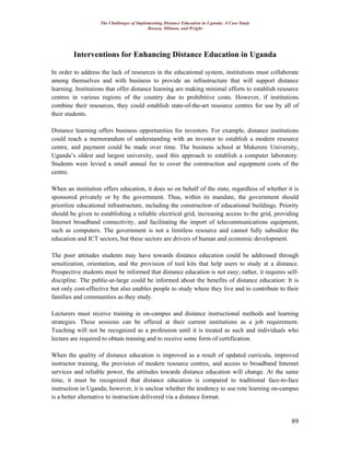 The Challenges of Implementing Distance Education in Uganda: A Case Study
Basaza, Milman, and Wright
89
Interventions for Enhancing Distance Education in Uganda
In order to address the lack of resources in the educational system, institutions must collaborate
among themselves and with business to provide an infrastructure that will support distance
learning. Institutions that offer distance learning are making minimal efforts to establish resource
centres in various regions of the country due to prohibitive costs. However, if institutions
combine their resources, they could establish state-of-the-art resource centres for use by all of
their students.
Distance learning offers business opportunities for investors. For example, distance institutions
could reach a memorandum of understanding with an investor to establish a modern resource
centre, and payment could be made over time. The business school at Makerere University,
Uganda’s oldest and largest university, used this approach to establish a computer laboratory.
Students were levied a small annual fee to cover the construction and equipment costs of the
centre.
When an institution offers education, it does so on behalf of the state, regardless of whether it is
sponsored privately or by the government. Thus, within its mandate, the government should
prioritize educational infrastructure, including the construction of educational buildings. Priority
should be given to establishing a reliable electrical grid, increasing access to the grid, providing
Internet broadband connectivity, and facilitating the import of telecommunications equipment,
such as computers. The government is not a limitless resource and cannot fully subsidize the
education and ICT sectors, but these sectors are drivers of human and economic development.
The poor attitudes students may have towards distance education could be addressed through
sensitization, orientation, and the provision of tool kits that help users to study at a distance.
Prospective students must be informed that distance education is not easy; rather, it requires self-
discipline. The public-at-large could be informed about the benefits of distance education: It is
not only cost-effective but also enables people to study where they live and to contribute to their
families and communities as they study.
Lecturers must receive training in on-campus and distance instructional methods and learning
strategies. These sessions can be offered at their current institutions as a job requirement.
Teaching will not be recognized as a profession until it is treated as such and individuals who
lecture are required to obtain training and to receive some form of certification.
When the quality of distance education is improved as a result of updated curricula, improved
instructor training, the provision of modern resource centres, and access to broadband Internet
services and reliable power, the attitudes towards distance education will change. At the same
time, it must be recognized that distance education is compared to traditional face-to-face
instruction in Uganda; however, it is unclear whether the tendency to use rote learning on-campus
is a better alternative to instruction delivered via a distance format.
 