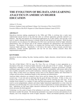 The Evolution of Big Data and Learning Analytics in American Higher Education
Journal of Asynchronous Learning Networks, Volume 16: Issue 3 9
THE EVOLUTION OF BIG DATAAND LEARNING
ANALYTICS IN AMERICAN HIGHER
EDUCATION
Anthony G. Picciano
Professor, Graduate Center and Hunter College, City University of New York (CUNY)
Executive Officer of the Ph.D. Program in Urban Education Graduate Center (CUNY)
ABSTRACT
Data-driven decision making, popularized in the 1980s and 1990s, is evolving into a vastly more
sophisticated concept known as big data that relies on software approaches generally referred to as
analytics. Big data and analytics for instructional applications are in their infancy and will take a few
years to mature, although their presence is already being felt and should not be ignored. While big data
and analytics are not panaceas for addressing all of the issues and decisions faced by higher education
administrators, they can become part of the solutions integrated into administrative and instructional
functions. The purpose of this article is to examine the evolving world of big data and analytics in
American higher education. Specifically, it will look at the nature of these concepts, provide basic
definitions, consider possible applications, and last but not least, identify concerns about their
implementation and growth.
KEYWORDS
data-driven decision making, big data, learning analytics, higher education, rational decision making,
planning
I. INTRODUCTION
The title of Bob Dylan’s 1963 hit song, The Times They are A-Changin, is most appropriate as a
description of the state of American higher education in the early part of the 21st
century. Besieged by
mega-forces including a severe economic recession, globalization, increased government oversight,
enrollment surges, decreases in public funding, calls for greater accountability, and tectonic shifts in the
role of public, non-profit, and for profit institutions, American higher education is facing a significant
crisis. Many of these forces are imposing serious stress on the financial stability and wherewithal of
colleges and universities, mandating changes in their operation and administration.
American higher education can respond to these forces and the changes they are setting in motion in
several ways. It can wait and see and hope that the good old times will return. If they, in fact, ever
existed in the recent past, it is not likely that the good times will be returning any time soon. It can
consider fiscal exigency as a number of states and local governments have already done. This would
result in severe programmatic cutbacks and reduce higher educational opportunities at a time when the
demand is at an all-time high. Or, it can view this as a time of opportunity to examine and improve what it
does. Indications are that many higher education institutions are moving in this third direction. This
article advocates this third approach.
Technology is at the center of much of the turbulence in our times. It will also be among the solutions
that help us weather this period. The Internet has permeated every aspect of society and commerce by its
ubiquity, and it has changed the world of higher education. Online and blended (partially online and
 
