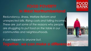 FOOD POVERTY
in West Northumberland
Redundancy, illness, Welfare Reform and
unexpected bills. Rising costs and falling incomes.
These are just some of the reasons why people
are struggling to put food on the table in our
communities and neighbourhoods.
It can happen to anyone but,
Together, we can make a difference! 
 