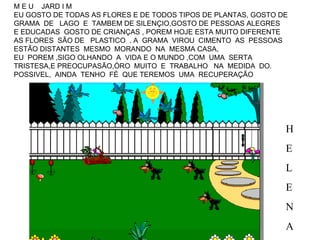 M E U  JARD I M  EU GOSTO DE TODAS AS FLORES E DE TODOS TIPOS DE PLANTAS, GOSTO DE GRAMA  DE  LAGO  E  TAMBEM DE SILENÇIO,GOSTO DE PESSOAS ALEGRES  E EDUCADAS  GOSTO DE CRIANÇAS , POREM HOJE ESTA MUITO DIFERENTE  AS FLORES  SÃO DE  PLASTICO  . A  GRAMA  VIROU  CIMENTO  AS  PESSOAS  ESTÃO DISTANTES  MESMO  MORANDO  NA  MESMA CASA, EU  POREM ,SIGO OLHANDO  A  VIDA E O MUNDO ,COM  UMA  SERTA TRISTESA,E PREOCUPASÃO,ÓRO  MUITO  E  TRABALHO  NA  MEDIDA  DO. POSSIVEL,  AINDA  TENHO  FÉ  QUE TEREMOS  UMA  RECUPERAÇÃO H E L E N A 