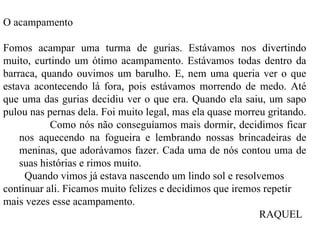 O acampamento    Fomos acampar uma turma de gurias. Estávamos nos divertindo muito, curtindo um ótimo acampamento. Estávamos todas dentro da barraca, quando ouvimos um barulho. E, nem uma queria ver o que estava acontecendo lá fora, pois estávamos morrendo de medo. Até que uma das gurias decidiu ver o que era. Quando ela saiu, um sapo pulou nas pernas dela. Foi muito legal, mas ela quase morreu gritando.  Como nós não conseguíamos mais dormir, decidimos ficar nos aquecendo na fogueira e lembrando nossas brincadeiras de meninas, que adorávamos fazer. Cada uma de nós contou uma de suas histórias e rimos muito. Quando vimos já estava nascendo um lindo sol e resolvemos continuar ali. Ficamos muito felizes e decidimos que iremos repetir mais vezes esse acampamento.  RAQUEL 
