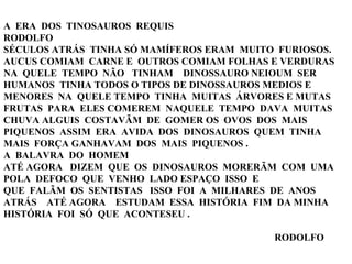 A  ERA  DOS  TINOSAUROS  REQUIS RODOLFO SÉCULOS ATRÁS  TINHA SÓ MAMÍFEROS ERAM  MUITO  FURIOSOS. AUCUS COMIAM  CARNE E  OUTROS COMIAM FOLHAS E VERDURAS NA  QUELE  TEMPO  NÃO  TINHAM  DINOSSAURO NEIOUM  SER HUMANOS  TINHA TODOS O TIPOS DE DINOSSAUROS MEDIOS E MENORES  NA  QUELE TEMPO  TINHA  MUITAS  ÁRVORES E MUTAS FRUTAS  PARA  ELES COMEREM  NAQUELE  TEMPO  DAVA  MUITAS  CHUVA ALGUIS  COSTAVÃM  DE  GOMER OS  OVOS  DOS  MAIS  PIQUENOS  ASSIM  ERA  AVIDA  DOS  DINOSAUROS  QUEM  TINHA  MAIS  FORÇA GANHAVAM  DOS  MAIS  PIQUENOS . A  BALAVRA  DO  HOMEM ATÉ AGORA  DIZEM  QUE  OS  DINOSAUROS  MORERÃM  COM  UMA  POLA  DEFOCO  QUE  VENHO  LADO ESPAÇO  ISSO  E  QUE  FALÃM  OS  SENTISTAS  ISSO  FOI  A  MILHARES  DE  ANOS  ATRÁS  ATÉ AGORA  ESTUDAM  ESSA  HISTÓRIA  FIM  DA MINHA  HISTÓRIA  FOI  SÓ  QUE  ACONTESEU .    RODOLFO 