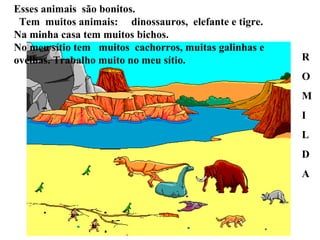 Esses animais  são bonitos.  Tem  muitos animais:  dinossauros,  elefante e tigre. Na minha casa tem muitos bichos.  No meu sítio tem  muitos  cachorros, muitas galinhas e ovelhas. Trabalho muito no meu sítio. R O M I L D A  