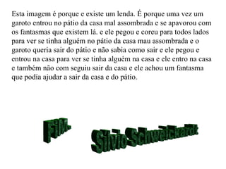 FiM. Sílvio Schweickardt Esta imagem é porque e existe um lenda. É porque uma vez um garoto entrou no pátio da casa mal assombrada e se apavorou com os fantasmas que existem lá. e ele pegou e coreu para todos lados para ver se tinha alguém no pátio da casa mau assombrada e o garoto queria sair do pátio e não sabia como sair e ele pegou e entrou na casa para ver se tinha alguém na casa e ele entro na casa e também não com seguiu sair da casa e ele achou um fantasma que podia ajudar a sair da casa e do pátio. 