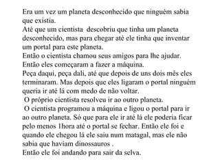 Era um vez um planeta desconhecido que ninguém sabia que existia.  Até que um cientista  descobriu que tinha um planeta desconhecido, mas para chegar até ele tinha que inventar um portal para este planeta. Então o cientista chamou seus amigos para lhe ajudar. Então eles começaram a fazer a máquina. Peça daqui, peça dali, até que depois de uns dois mês eles terminaram. Mas depois que eles ligaram o portal ninguém queria ir até lá com medo de não voltar.  O próprio cientista resolveu ir ao outro planeta. O cientista programou a máquina e ligou o portal para ir ao outro planeta. Só que para ele ir até lá ele poderia ficar pelo menos 1hora até o portal se fechar. Então ele foi e quando ele chegou lá ele saiu num matagal, mas ele não sabia que haviam dinossauros . Então ele foi andando para sair da selva.  