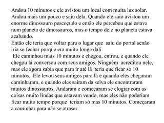 Andou 10 minutos e ele avistou um local com muita luz solar. Andou mais um pouco e saiu dela. Quando ele saio avistou um enorme dinossauro pescoçudo e então ele percebeu que estava num planeta de dinossauros, mas o tempo dele no planeta estava acabando.  Então ele teria que voltar para o lugar que  saiu do portal senão  iria se fechar porque era muito longe dali.  Ele caminhou mais 10 minutos e chegou, entrou, e quando ele chegou lá conversou com seus amigos. Ninguém  acreditou nele, mas ele agora sabia que para ir até lá  teria que ficar só 10 minutos.  Ele levou seus amigos para lá e quando eles chegaram caminharam, e quando eles saíram da selva ele encontraram muitos dinossauros. Andaram e começaram se elogiar com as coisas muito lindas que estavam vendo, mas eles não poderiam ficar muito tempo porque  teriam só mas 10 minutos. Começaram a caminhar para não se atrasar.  