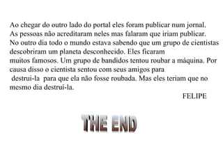 Ao chegar do outro lado do portal eles foram publicar num jornal.  As pessoas não acreditaram neles mas falaram que iriam publicar. No outro dia todo o mundo estava sabendo que um grupo de cientistas descobriram um planeta desconhecido. Eles ficaram muitos famosos. Um grupo de bandidos tentou roubar a máquina. Por causa disso o cientista sentou com seus amigos para destrui-la  para que ela não fosse roubada. Mas eles teriam que no mesmo dia destruí-la.   FELIPE THE END 