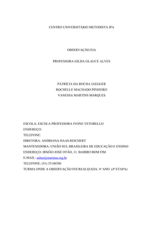 CENTRO UNIVERSITÁRIO METODISTA IPA




                                OBSERVAÇÃO EJA


                   PROFESSORA GILDA GLAUCE ALVES




                      PATRÍCIA DA ROCHA JAEGGER
                     ROCHELLE MACHADO PINHEIRO
                      VANESSA MARTINS MARQUES




ESCOLA: ESCOLA PROFESSORA IVONE VETORELLO
ENDEREÇO:
TELEFONE:
DIRETORA: ANDRIANA HAAS REICHERT
MANTENEDORA: UNIÃO SUL BRASILEIRA DE EDUCAÇÃO E ENSINO
ENDEREÇO: IRMÃO JOSÉ OTÃO, 11. BAIRRO BOM FIM
E-MAIL: usbee@maristas.org.br
TELEFONE: (51) 33140300
TURMA ONDE A OBSERVAÇÃO FOI REALIZADA: 4º ANO (4ª ETAPA)
 