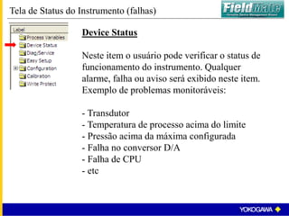 Tela de Status do Instrumento (falhas)
Device Status
Neste item o usuário pode verificar o status de
funcionamento do instrumento. Qualquer
alarme, falha ou aviso será exibido neste item.
Exemplo de problemas monitoráveis:
- Transdutor
- Temperatura de processo acima do limite
- Pressão acima da máxima configurada
- Falha no conversor D/A
- Falha de CPU
- etc
 
