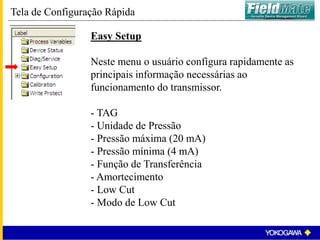 Easy Setup
Neste menu o usuário configura rapidamente as
principais informação necessárias ao
funcionamento do transmissor.
- TAG
- Unidade de Pressão
- Pressão máxima (20 mA)
- Pressão mínima (4 mA)
- Função de Transferência
- Amortecimento
- Low Cut
- Modo de Low Cut
Tela de Configuração Rápida
 