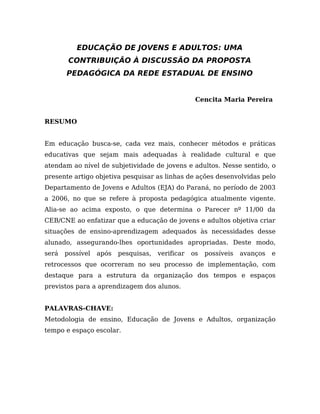 EDUCAÇÃO DE JOVENS E ADULTOS: UMA
CONTRIBUIÇÃO À DISCUSSÃO DA PROPOSTA
PEDAGÓGICA DA REDE ESTADUAL DE ENSINO
Cencita Maria Pereira
RESUMO
Em educação busca-se, cada vez mais, conhecer métodos e práticas
educativas que sejam mais adequadas à realidade cultural e que
atendam ao nível de subjetividade de jovens e adultos. Nesse sentido, o
presente artigo objetiva pesquisar as linhas de ações desenvolvidas pelo
Departamento de Jovens e Adultos (EJA) do Paraná, no período de 2003
a 2006, no que se refere à proposta pedagógica atualmente vigente.
Alia-se ao acima exposto, o que determina o Parecer nº 11/00 da
CEB/CNE ao enfatizar que a educação de jovens e adultos objetiva criar
situações de ensino-aprendizagem adequados às necessidades desse
alunado, assegurando-lhes oportunidades apropriadas. Deste modo,
será possível após pesquisas, verificar os possíveis avanços e
retrocessos que ocorreram no seu processo de implementação, com
destaque para a estrutura da organização dos tempos e espaços
previstos para a aprendizagem dos alunos.
PALAVRAS-CHAVE:
Metodologia de ensino, Educação de Jovens e Adultos, organização
tempo e espaço escolar.
 