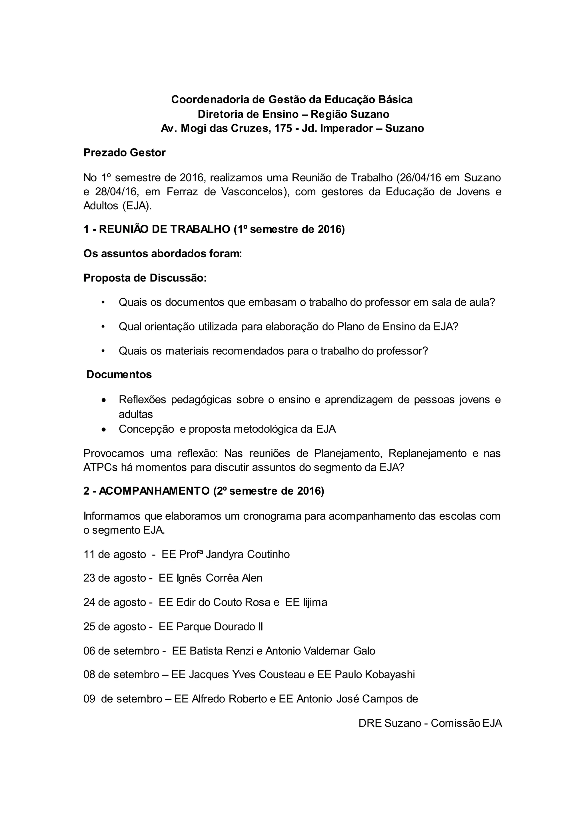 Coordenadoria de Gestão da Educação Básica
Diretoria de Ensino – Região Suzano
Av. Mogi das Cruzes, 175 - Jd. Imperador – Suzano
Prezado Gestor
No 1º semestre de 2016, realizamos uma Reunião de Trabalho (26/04/16 em Suzano
e 28/04/16, em Ferraz de Vasconcelos), com gestores da Educação de Jovens e
Adultos (EJA).
1 - REUNIÃO DE TRABALHO (1º semestre de 2016)
Os assuntos abordados foram:
Proposta de Discussão:
• Quais os documentos que embasam o trabalho do professor em sala de aula?
• Qual orientação utilizada para elaboração do Plano de Ensino da EJA?
• Quais os materiais recomendados para o trabalho do professor?
Documentos
Reflexões pedagógicas sobre o ensino e aprendizagem de pessoas jovens e
adultas
Concepção e proposta metodológica da EJA
Provocamos uma reflexão: Nas reuniões de Planejamento, Replanejamento e nas
ATPCs há momentos para discutir assuntos do segmento da EJA?
2 - ACOMPANHAMENTO (2º semestre de 2016)
Informamos que elaboramos um cronograma para acompanhamento das escolas com
o segmento EJA.
11 de agosto - EE Profª Jandyra Coutinho
23 de agosto - EE Ignês Corrêa Alen
24 de agosto - EE Edir do Couto Rosa e EE Iijima
25 de agosto - EE Parque Dourado II
06 de setembro - EE Batista Renzi e Antonio Valdemar Galo
08 de setembro – EE Jacques Yves Cousteau e EE Paulo Kobayashi
09 de setembro – EE Alfredo Roberto e EE Antonio José Campos de
DRE Suzano - Comissão EJA