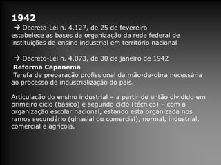 1942
 Decreto-Lei n. 4.127, de 25 de fevereiro
estabelece as bases da organização da rede federal de
instituições de ensino industrial em território nacional
 Decreto-Lei n. 4.073, de 30 de janeiro de 1942
Reforma Capanema
Tarefa de preparação profissional da mão-de-obra necessária
ao processo de industrialização do país.
Articulação do ensino industrial – a partir de então dividido em
primeiro ciclo (básico) e segundo ciclo (técnico) – com a
organização escolar nacional, estando esta organizada nos
ramos secundário (ginasial ou comercial), normal, industrial,
comercial e agrícola.
 