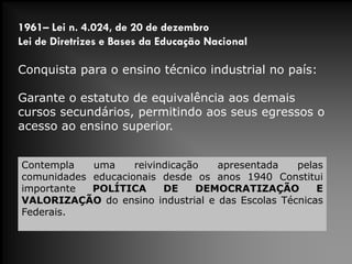 1961– Lei n. 4.024, de 20 de dezembro
Lei de Diretrizes e Bases da Educação Nacional
Conquista para o ensino técnico industrial no país:
Garante o estatuto de equivalência aos demais
cursos secundários, permitindo aos seus egressos o
acesso ao ensino superior.
Contempla uma reivindicação apresentada pelas
comunidades educacionais desde os anos 1940 Constitui
importante POLÍTICA DE DEMOCRATIZAÇÃO E
VALORIZAÇÃO do ensino industrial e das Escolas Técnicas
Federais.
 