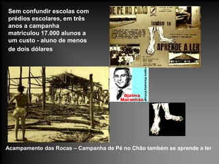 Acampamento das Rocas – Campanha de Pé no Chão também se aprende a ler
Sem confundir escolas com
prédios escolares, em três
anos a campanha
matriculou 17.000 alunos a
um custo - aluno de menos
de dois dólares
 