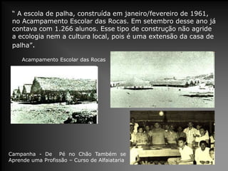 “ A escola de palha, construída em janeiro/fevereiro de 1961,
no Acampamento Escolar das Rocas. Em setembro desse ano já
contava com 1.266 alunos. Esse tipo de construção não agride
a ecologia nem a cultura local, pois é uma extensão da casa de
palha”.
Campanha - De Pé no Chão Também se
Aprende uma Profissão – Curso de Alfaiataria
Acampamento Escolar das Rocas
 
