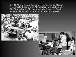Em 1972 a primeira turma de formandos do Mobral
(Movimento Brasileiro de Alfabetização de Adultos) de
Rio Piracicaba desfilou pela principal rua da Cidade,
sendo assistida por um grande número de populares.
 