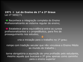1971  Lei do Ensino de 1º e 2º Graus
Lei nº 5692/71
 Reconhece a integração completa do Ensino
Profissionalizante ao sistema regular de ensino;
 Estabelece plena equivalência entre os cursos
profissionalizantes e o propedêutico, para fins de
prosseguimento nos estudos;

cria a iniciação para o trabalho no 1º grau;
rompe com tradição secular que não vinculava o Ensino Médio
ao mundo do trabalho ;
torna obrigatória a aquisição de uma profissão pelo estudante,
mesmo aquele que buscava o 2º grau apenas como caminho
para o ensino superior
 