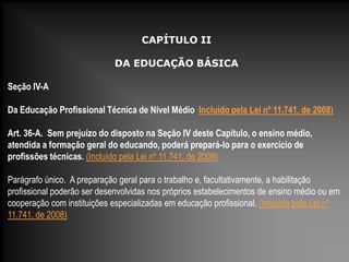 CAPÍTULO II
DA EDUCAÇÃO BÁSICA
Seção IV-A
Da Educação Profissional Técnica de Nível Médio Incluído pela Lei nº 11.741, de 2008)
Art. 36-A. Sem prejuízo do disposto na Seção IV deste Capítulo, o ensino médio,
atendida a formação geral do educando, poderá prepará-lo para o exercício de
profissões técnicas. (Incluído pela Lei nº 11.741, de 2008)
Parágrafo único. A preparação geral para o trabalho e, facultativamente, a habilitação
profissional poderão ser desenvolvidas nos próprios estabelecimentos de ensino médio ou em
cooperação com instituições especializadas em educação profissional. (Incluído pela Lei nº
11.741, de 2008)
 