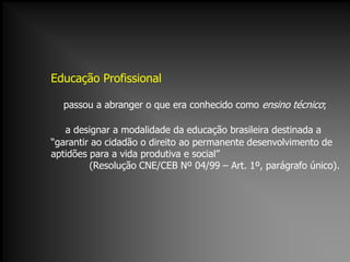 Educação Profissional
passou a abranger o que era conhecido como ensino técnico;
a designar a modalidade da educação brasileira destinada a
“garantir ao cidadão o direito ao permanente desenvolvimento de
aptidões para a vida produtiva e social”
(Resolução CNE/CEB Nº 04/99 – Art. 1º, parágrafo único).
 