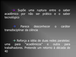  Supõe uma ruptura entre o saber
acadêmico por não ser prático e o saber
tecnológico
 Parece desconhecer o caráter
transdisciplinar da ciência
 Reforça a idéia de duas redes paralelas:
uma para “acadêmicos” e outra para
trabalhadores. Pretende um retorno à década de
40
 