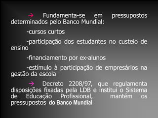  Fundamenta-se em pressupostos
determinados pelo Banco Mundial:
-cursos curtos
-participação dos estudantes no custeio de
ensino
-financiamento por ex-alunos
-estímulo à participação de empresários na
gestão da escola
 Decreto 2208/97, que regulamenta
disposições fixadas pela LDB e institui o Sistema
de Educação Profissional, mantém os
pressupostos do Banco Mundial
 