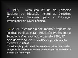  1999 - Resolução nº 04 do Conselho
Nacional de Educação institui as Diretrizes
Curriculares Nacionais para a Educação
Profissional de Nível Técnico.
 2004 - é editado o documento “Proposta de
Políticas Públicas para a Educação Profissional e
Tecnológica” e revogado o decreto 2208/97
pelo decreto 5154/04. modificada pela Resolução
CNE/CEB nº 1/2005
“ a educação profissional deve se desenvolver de maneira
integrada às diferentes formas de educação, ao trabalho, à
ciência e à tecnologia”
 