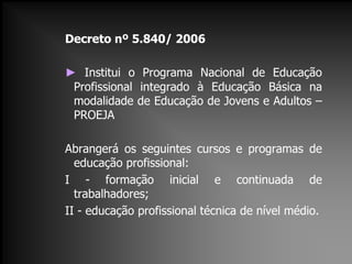 Decreto nº 5.840/ 2006
► Institui o Programa Nacional de Educação
Profissional integrado à Educação Básica na
modalidade de Educação de Jovens e Adultos –
PROEJA
Abrangerá os seguintes cursos e programas de
educação profissional:
I - formação inicial e continuada de
trabalhadores;
II - educação profissional técnica de nível médio.
 