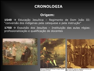CRONOLOGIA
Origem:
1549  Educação Jesuítica – Regimento de Dom João III:
“conversão dos indígenas pela catequese e pela instrução”
1750  Expulsão dos Jesuítas – Instituição das aulas régias:
profissionalização e qualificação de docentes
 
