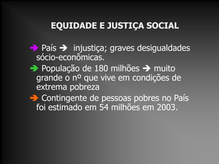 EQUIDADE E JUSTIÇA SOCIAL
 País  injustiça; graves desigualdades
sócio-econômicas.
 População de 180 milhões  muito
grande o nº que vive em condições de
extrema pobreza
 Contingente de pessoas pobres no País
foi estimado em 54 milhões em 2003.
 