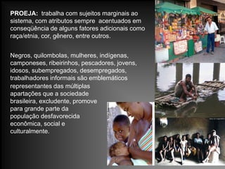 PROEJA: trabalha com sujeitos marginais ao
sistema, com atributos sempre acentuados em
conseqüência de alguns fatores adicionais como
raça/etnia, cor, gênero, entre outros.
Negros, quilombolas, mulheres, indígenas,
camponeses, ribeirinhos, pescadores, jovens,
idosos, subempregados, desempregados,
trabalhadores informais são emblemáticos
representantes das múltiplas
apartações que a sociedade
brasileira, excludente, promove
para grande parte da
população desfavorecida
econômica, social e
culturalmente.
 