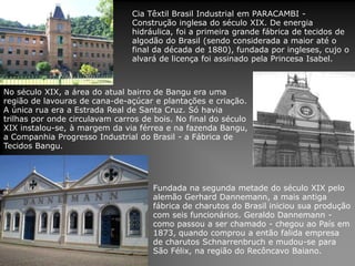 Cia Têxtil Brasil Industrial em PARACAMBI -
Construção inglesa do século XIX. De energia
hidráulica, foi a primeira grande fábrica de tecidos de
algodão do Brasil (sendo considerada a maior até o
final da década de 1880), fundada por ingleses, cujo o
alvará de licença foi assinado pela Princesa Isabel.
Fundada na segunda metade do século XIX pelo
alemão Gerhard Dannemann, a mais antiga
fábrica de charutos do Brasil iniciou sua produção
com seis funcionários. Geraldo Dannemann -
como passou a ser chamado - chegou ao País em
1873, quando comprou a então falida empresa
de charutos Schnarrenbruch e mudou-se para
São Félix, na região do Recôncavo Baiano.
No século XIX, a área do atual bairro de Bangu era uma
região de lavouras de cana-de-açúcar e plantações e criação.
A única rua era a Estrada Real de Santa Cruz. Só havia
trilhas por onde circulavam carros de bois. No final do século
XIX instalou-se, à margem da via férrea e na fazenda Bangu,
a Companhia Progresso Industrial do Brasil - a Fábrica de
Tecidos Bangu.
 