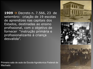1909  Decreto n. 7.566, 23 de
setembro: criação de 19 escolas
de aprendizes nas capitais dos
Estados, destinadas ao ensino
profissional, com o objetivo de
fornecer “instrução primária e
profissionalizante à criança
desvalida”.
Primeira sala de aula da Escola Agrotécnica Federal de
Machado
 