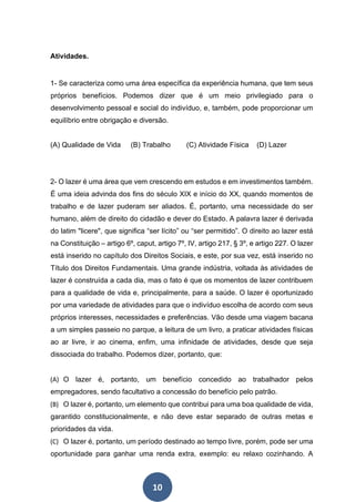 10
Atividades.
1- Se caracteriza como uma área específica da experiência humana, que tem seus
próprios benefícios. Podemos dizer que é um meio privilegiado para o
desenvolvimento pessoal e social do indivíduo, e, também, pode proporcionar um
equilíbrio entre obrigação e diversão.
(A) Qualidade de Vida (B) Trabalho (C) Atividade Física (D) Lazer
2- O lazer é uma área que vem crescendo em estudos e em investimentos também.
É uma ideia advinda dos fins do século XIX e início do XX, quando momentos de
trabalho e de lazer puderam ser aliados. É, portanto, uma necessidade do ser
humano, além de direito do cidadão e dever do Estado. A palavra lazer é derivada
do latim "licere", que significa “ser lícito” ou “ser permitido”. O direito ao lazer está
na Constituição – artigo 6º, caput, artigo 7º, IV, artigo 217, § 3º, e artigo 227. O lazer
está inserido no capítulo dos Direitos Sociais, e este, por sua vez, está inserido no
Título dos Direitos Fundamentais. Uma grande indústria, voltada às atividades de
lazer é construída a cada dia, mas o fato é que os momentos de lazer contribuem
para a qualidade de vida e, principalmente, para a saúde. O lazer é oportunizado
por uma variedade de atividades para que o indivíduo escolha de acordo com seus
próprios interesses, necessidades e preferências. Vão desde uma viagem bacana
a um simples passeio no parque, a leitura de um livro, a praticar atividades físicas
ao ar livre, ir ao cinema, enfim, uma infinidade de atividades, desde que seja
dissociada do trabalho. Podemos dizer, portanto, que:
(A) O lazer é, portanto, um benefício concedido ao trabalhador pelos
empregadores, sendo facultativo a concessão do benefício pelo patrão.
(B) O lazer é, portanto, um elemento que contribui para uma boa qualidade de vida,
garantido constitucionalmente, e não deve estar separado de outras metas e
prioridades da vida.
(C) O lazer é, portanto, um período destinado ao tempo livre, porém, pode ser uma
oportunidade para ganhar uma renda extra, exemplo: eu relaxo cozinhando. A
 