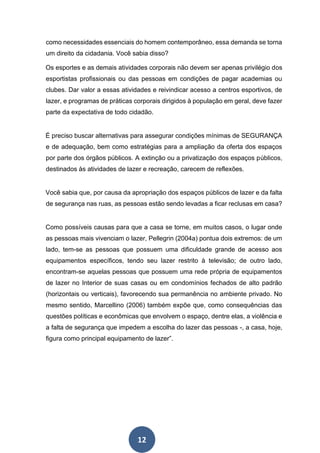 12
como necessidades essenciais do homem contemporâneo, essa demanda se torna
um direito da cidadania. Você sabia disso?
Os esportes e as demais atividades corporais não devem ser apenas privilégio dos
esportistas profissionais ou das pessoas em condições de pagar academias ou
clubes. Dar valor a essas atividades e reivindicar acesso a centros esportivos, de
lazer, e programas de práticas corporais dirigidos à população em geral, deve fazer
parte da expectativa de todo cidadão.
É preciso buscar alternativas para assegurar condições mínimas de SEGURANÇA
e de adequação, bem como estratégias para a ampliação da oferta dos espaços
por parte dos órgãos públicos. A extinção ou a privatização dos espaços públicos,
destinados às atividades de lazer e recreação, carecem de reflexões.
Você sabia que, por causa da apropriação dos espaços públicos de lazer e da falta
de segurança nas ruas, as pessoas estão sendo levadas a ficar reclusas em casa?
Como possíveis causas para que a casa se torne, em muitos casos, o lugar onde
as pessoas mais vivenciam o lazer, Pellegrin (2004a) pontua dois extremos: de um
lado, tem-se as pessoas que possuem uma dificuldade grande de acesso aos
equipamentos específicos, tendo seu lazer restrito à televisão; de outro lado,
encontram-se aquelas pessoas que possuem uma rede própria de equipamentos
de lazer no Interior de suas casas ou em condomínios fechados de alto padrão
(horizontais ou verticais), favorecendo sua permanência no ambiente privado. No
mesmo sentido, Marcellino (2006) também expõe que, como consequências das
questões políticas e econômicas que envolvem o espaço, dentre elas, a violência e
a falta de segurança que impedem a escolha do lazer das pessoas -, a casa, hoje,
figura como principal equipamento de lazer”.
 