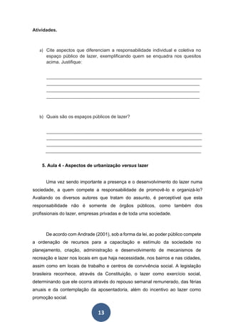 13
Atividades.
a) Cite aspectos que diferenciam a responsabilidade individual e coletiva no
espaço público de lazer, exemplificando quem se enquadra nos quesitos
acima. Justifique:
____________________________________________________________________
___________________________________________________________________
___________________________________________________________________
___________________________________________________________________
b) Quais são os espaços públicos de lazer?
____________________________________________________________________
____________________________________________________________________
____________________________________________________________________
____________________________________________________________________
5. Aula 4 - Aspectos de urbanização versus lazer
Uma vez sendo importante a presença e o desenvolvimento do lazer numa
sociedade, a quem compete a responsabilidade de promovê-lo e organizá-lo?
Avaliando os diversos autores que tratam do assunto, é perceptível que esta
responsabilidade não é somente de órgãos públicos, como também dos
profissionais do lazer, empresas privadas e de toda uma sociedade.
De acordo com Andrade (2001), sob a forma da lei, ao poder público compete
a ordenação de recursos para a capacitação e estímulo da sociedade no
planejamento, criação, administração e desenvolvimento de mecanismos de
recreação e lazer nos locais em que haja necessidade, nos bairros e nas cidades,
assim como em locais de trabalho e centros de convivência social. A legislação
brasileira reconhece, através da Constituição, o lazer como exercício social,
determinando que ele ocorra através do repouso semanal remunerado, das férias
anuais e da contemplação da aposentadoria, além do incentivo ao lazer como
promoção social.
 