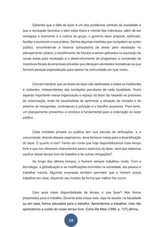 14
Sabendo que a falta de lazer é um dos problemas centrais da sociedade e
que a recreação favorece o bem-estar físico e mental dos indivíduos, além de ser
vantajosa à economia e à cultura do grupo, o governo deve amparar, estimular,
facilitar e promover a sua prática. Dentre algumas medidas que competem ao poder
público, encontram-se a reserva compulsória de áreas para recreação no
planejamento urbano; o recolhimento de tributos a serem aplicados na aquisição de
novas áreas para recreação e o desenvolvimento de programas; a concessão de
incentivos fiscais às empresas privadas que ofereçam atividades recreativas ou que
formem pessoal especializado para operar na comunidade em que vivem.
Convém lembrar que as áreas de lazer são destinadas a todos os habitantes
e visitantes, independentes das condições peculiares de cada localidade. Outro
aspecto importante nessa organização e espaço do lazer diz respeito ao processo
de urbanização, onde há necessidade de aprimorar a situação da moradia e do
sistema de transportes, controlando a poluição e o barulho excessivo. Para tanto,
um planejamento preventivo e corretivo é fundamental para a ordenação do lazer
público.
Cada entidade privada ou pública tem sua parcela de atribuições, e a
comunidade, através desses organismos, deve fornecer meios para a diversificação
do lazer. E quanto a nós? Tendo em conta que hoje disponibilizamos mais tempo
livre e que nos oferecem instrumentos para o exercício do lazer, será que sabemos
usufruir desse tempo livre do trabalho e de outras obrigações?
Ao longo dos últimos tempos, o homem sempre trabalhou muito. Com a
tecnologia, a globalização e as modificações ocorridas na sociedade, ele passou a
trabalhar menos. Algumas empresas também permitem que o homem possa
trabalhar em casa, dispondo seu horário da forma que melhor lhe convir.
Com essa maior disponibilidade de tempo, o que fazer? Nós fomos
preparados para o trabalho. Durante toda nossa vida, seja na escola, na faculdade
ou em casa, fomos educados para o trabalho. Aprendemos a trabalhar, mas não
aprendemos a cuidar do nosso tempo livre. Como De Masi (1999, p. 137) afirma,
 