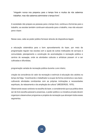15
“ninguém nunca nos preparou para o tempo livre e muitos de nós sabemos
trabalhar, mas não sabemos administrar o tempo livre”.
A sociedade não prepara as pessoas para o tempo livre; continua a formá-las para o
trabalho; as escolas também continuam educando para o trabalho, mas não educam
para o lazer.
Nesse caso, cabe ao poder público fornecer através de dispositivos legais:
a educação sistemática para o bom aproveitamento do lazer, por meio de
programação regular nas escolas com a ajuda de outras instituições de serviços à
comunidade; planejamento e construção de acomodações à recreação pública e
centros de recreação, onde as atividades culturais e artísticas possam vir a ser
cultivadas e difundidas;
programação variada de recreação pública durante o ano inteiro;
criação da consciência do valor da recreação e estímulo à educação dos adultos no
tempo de folga, “incentivando o trabalhador a ocupar de forma construtiva o seu lazer,
cultivando atividades condizentes com as próprias inclinações e necessidades
espirituais, de relaxamento e de ampliação de cultura” (MEDEIROS, 1975).
Observando essas variáveis na escolha do lazer, e considerando que sua prática deve
ser de livre escolha pessoal e prazerosa, o poder público e a iniciativa privada devem
organizar e desenvolver programas e projetos de recreação que abranjam todos esses
segmentos.
 