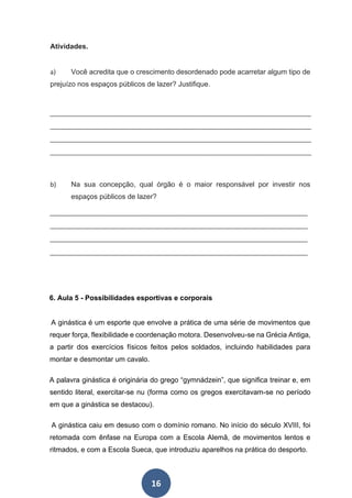 16
Atividades.
a) Você acredita que o crescimento desordenado pode acarretar algum tipo de
prejuízo nos espaços públicos de lazer? Justifique.
__________________________________________________________________________
__________________________________________________________________________
__________________________________________________________________________
__________________________________________________________________________
b) Na sua concepção, qual órgão é o maior responsável por investir nos
espaços públicos de lazer?
_________________________________________________________________________
_________________________________________________________________________
_________________________________________________________________________
_________________________________________________________________________
6. Aula 5 - Possibilidades esportivas e corporais
A ginástica é um esporte que envolve a prática de uma série de movimentos que
requer força, flexibilidade e coordenação motora. Desenvolveu-se na Grécia Antiga,
a partir dos exercícios físicos feitos pelos soldados, incluindo habilidades para
montar e desmontar um cavalo.
A palavra ginástica é originária do grego “gymnádzein”, que significa treinar e, em
sentido literal, exercitar-se nu (forma como os gregos exercitavam-se no período
em que a ginástica se destacou).
A ginástica caiu em desuso com o domínio romano. No início do século XVIII, foi
retomada com ênfase na Europa com a Escola Alemã, de movimentos lentos e
ritmados, e com a Escola Sueca, que introduziu aparelhos na prática do desporto.
 