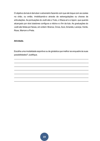 19
O objetivo da luta é derrubar o adversário fazendo com que ele toque com as costas
no chão, ou então, imobilizando-o através de estrangulações ou chaves de
articulações. As pontuações do Judô são o Yuko, o Waza-ari e o Ippon, que quando
alcançado por dois lutadores configura a vitória e o fim da luta. As graduações do
Judô são feitas por faixas, em ordem: Branca, Cinza, Azul, Amarela, Laranja, Verde,
Roxa, Marrom e Preta.
Atividade.
Escolha uma modalidade esportiva ou de ginástica que melhor se enquadre às suas
possibilidades? Justifique.
__________________________________________________________________________
__________________________________________________________________________
__________________________________________________________________________
__________________________________________________________________________
__________________________________________________________________________
__________________________________________________________________________
__________________________________________________________________________
 