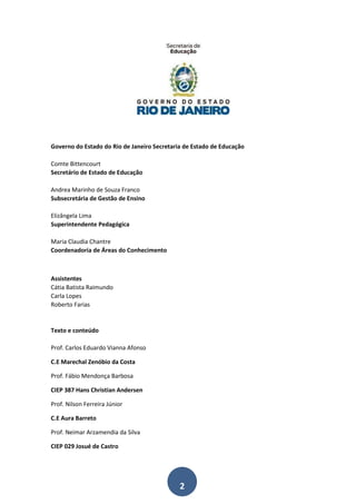 2
Governo do Estado do Rio de Janeiro Secretaria de Estado de Educação
Comte Bittencourt
Secretário de Estado de Educação
Andrea Marinho de Souza Franco
Subsecretária de Gestão de Ensino
Elizângela Lima
Superintendente Pedagógica
Maria Claudia Chantre
Coordenadoria de Áreas do Conhecimento
Assistentes
Cátia Batista Raimundo
Carla Lopes
Roberto Farias
Texto e conteúdo
Prof. Carlos Eduardo Vianna Afonso
C.E Marechal Zenóbio da Costa
Prof. Fábio Mendonça Barbosa
CIEP 387 Hans Christian Andersen
Prof. Nilson Ferreira Júnior
C.E Aura Barreto
Prof. Neimar Arzamendia da Silva
CIEP 029 Josué de Castro
 