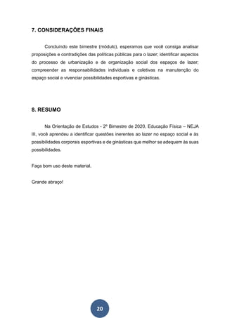 20
7. CONSIDERAÇÕES FINAIS
Concluindo este bimestre (módulo), esperamos que você consiga analisar
proposições e contradições das políticas públicas para o lazer; identificar aspectos
do processo de urbanização e de organização social dos espaços de lazer;
compreender as responsabilidades individuais e coletivas na manutenção do
espaço social e vivenciar possibilidades esportivas e ginásticas.
8. RESUMO
Na Orientação de Estudos - 2º Bimestre de 2020, Educação Física – NEJA
III, você aprendeu a identificar questões inerentes ao lazer no espaço social e às
possibilidades corporais esportivas e de ginásticas que melhor se adequem às suas
possibilidades.
Faça bom uso deste material.
Grande abraço!
 
