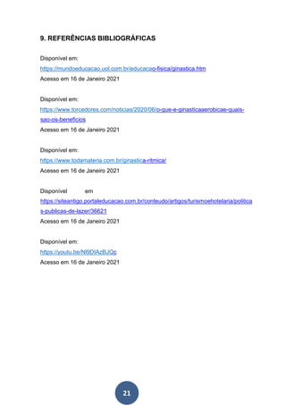 21
9. REFERÊNCIAS BIBLIOGRÁFICAS
Disponível em:
https://mundoeducacao.uol.com.br/educacao-fisica/ginastica.htm
Acesso em 16 de Janeiro 2021
Disponível em:
https://www.torcedores.com/noticias/2020/06/o-que-e-ginasticaaerobicae-quais-
sao-os-beneficios
Acesso em 16 de Janeiro 2021
Disponível em:
https://www.todamateria.com.br/ginastica-ritmica/
Acesso em 16 de Janeiro 2021
Disponível em
https://siteantigo.portaleducacao.com.br/conteudo/artigos/turismoehotelaria/politica
s-publicas-de-lazer/36621
Acesso em 16 de Janeiro 2021
Disponível em:
https://youtu.be/Nl9DIAzBJQc
Acesso em 16 de Janeiro 2021
 