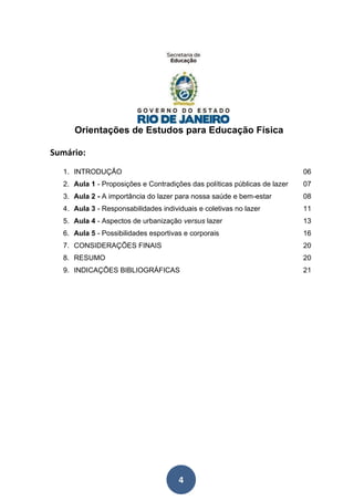 4
Orientações de Estudos para Educação Física
Sumário:
1. INTRODUÇÃO 06
2. Aula 1 - Proposições e Contradições das políticas públicas de lazer 07
3. Aula 2 - A importância do lazer para nossa saúde e bem-estar 08
4. Aula 3 - Responsabilidades individuais e coletivas no lazer 11
5. Aula 4 - Aspectos de urbanização versus lazer 13
6. Aula 5 - Possibilidades esportivas e corporais 16
7. CONSIDERAÇÕES FINAIS 20
8. RESUMO 20
9. INDICAÇÕES BIBLIOGRÁFICAS 21
 
