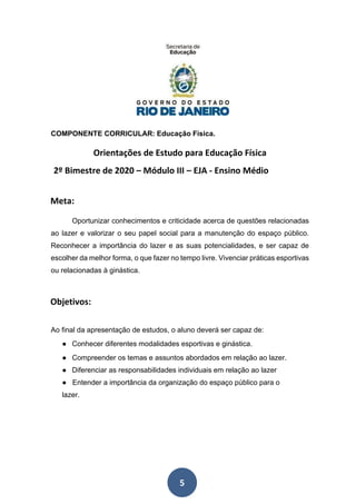 5
COMPONENTE CORRICULAR: Educação Física.
Orientações de Estudo para Educação Física
2º Bimestre de 2020 – Módulo III – EJA - Ensino Médio
Meta:
Oportunizar conhecimentos e criticidade acerca de questões relacionadas
ao lazer e valorizar o seu papel social para a manutenção do espaço público.
Reconhecer a importância do lazer e as suas potencialidades, e ser capaz de
escolher da melhor forma, o que fazer no tempo livre. Vivenciar práticas esportivas
ou relacionadas à ginástica.
Objetivos:
Ao final da apresentação de estudos, o aluno deverá ser capaz de:
● Conhecer diferentes modalidades esportivas e ginástica.
● Compreender os temas e assuntos abordados em relação ao lazer.
● Diferenciar as responsabilidades individuais em relação ao lazer
● Entender a importância da organização do espaço público para o
lazer.
 