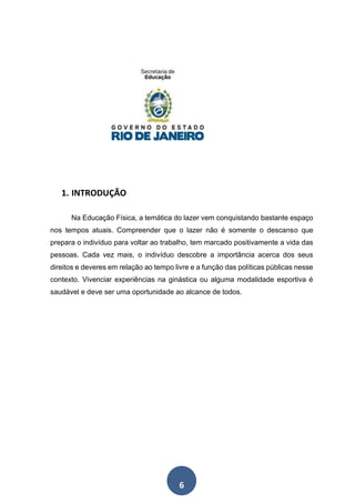 6
1. INTRODUÇÃO
Na Educação Física, a temática do lazer vem conquistando bastante espaço
nos tempos atuais. Compreender que o lazer não é somente o descanso que
prepara o indivíduo para voltar ao trabalho, tem marcado positivamente a vida das
pessoas. Cada vez mais, o indivíduo descobre a importância acerca dos seus
direitos e deveres em relação ao tempo livre e a função das políticas públicas nesse
contexto. Vivenciar experiências na ginástica ou alguma modalidade esportiva é
saudável e deve ser uma oportunidade ao alcance de todos.
 