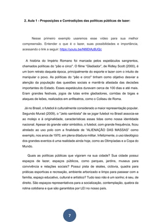 7
2. Aula 1 - Proposições e Contradições das políticas públicas de lazer:
Nesse primeiro exemplo usaremos esse vídeo para sua melhor
compreensão. Entender o que é o lazer, suas possibilidades e importância,
acessando o link a seguir: https://youtu.be/Nl9DIAzBJQc
A história do Império Romano foi marcada pelos espetáculos sangrentos,
chamados políticas do “pão e circo". O filme “Gladiador”, de Ridley Scott (2000), é
um bom retrato daquela época, principalmente do esporte e lazer com o intuito de
manipular o povo. As políticas do “pão e circo" tinham como objetivo desviar a
atenção da população das questões sociais e mantê-la afastada das decisões
importantes do Estado. Esses espetáculos duravam cerca de 100 dias e até mais.
Eram grandes festivais, jogos de lutas entre gladiadores, corridas de bigas e
ataques de leões, realizados em anfiteatros, como o Coliseu de Roma.
Já no Brasil, o futebol é culturalmente considerado a maior representação popular.
Segundo Murad (2009), o "Jeito sambista" de se jogar futebol no Brasil associa-se
ao molejo e à originalidade, características essas tidas como nossa identidade
nacional. Apesar do grande valor simbólico, o futebol, com grande frequência, ficou
atrelado ao uso polo com a finalidade de “ALIENAÇÃO DAS MASSAS” como
exemplo, nos anos de 1970, em plena ditadura militar. Infelizmente, o uso ideológico
dos grandes eventos é uma realidade ainda hoje, como as Olimpíadas e a Copa do
Mundo.
Quais as políticas públicas que vigoram na sua cidade? Sua cidade possui
espaços de lazer, espaços públicos, como parques, jardins, museus para
convivência e relações sociais? Possui pista de skates, ciclovia, quadra para
práticas esportivas e recreação, ambiente arborizado e limpo para passear com a
família, espaço educativo, cultural e artístico? Tudo isso não é um sonho; é seu, de
direito. São espaços representativos para a socialização, contemplação, quebra da
rotina cotidiana e que são garantidos por LEI no nosso país.
 