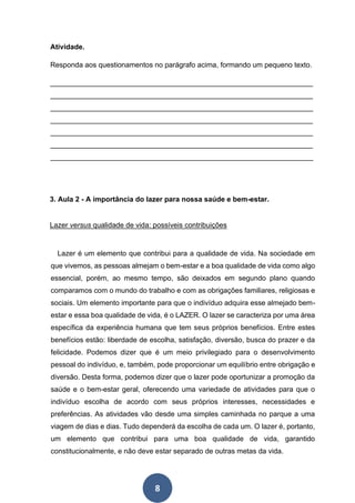 8
Atividade.
Responda aos questionamentos no parágrafo acima, formando um pequeno texto.
__________________________________________________________________
__________________________________________________________________
__________________________________________________________________
__________________________________________________________________
__________________________________________________________________
__________________________________________________________________
__________________________________________________________________
3. Aula 2 - A importância do lazer para nossa saúde e bem-estar.
Lazer versus qualidade de vida: possíveis contribuições
Lazer é um elemento que contribui para a qualidade de vida. Na sociedade em
que vivemos, as pessoas almejam o bem-estar e a boa qualidade de vida como algo
essencial, porém, ao mesmo tempo, são deixados em segundo plano quando
comparamos com o mundo do trabalho e com as obrigações familiares, religiosas e
sociais. Um elemento importante para que o indivíduo adquira esse almejado bem-
estar e essa boa qualidade de vida, é o LAZER. O lazer se caracteriza por uma área
específica da experiência humana que tem seus próprios benefícios. Entre estes
benefícios estão: liberdade de escolha, satisfação, diversão, busca do prazer e da
felicidade. Podemos dizer que é um meio privilegiado para o desenvolvimento
pessoal do indivíduo, e, também, pode proporcionar um equilíbrio entre obrigação e
diversão. Desta forma, podemos dizer que o lazer pode oportunizar a promoção da
saúde e o bem-estar geral, oferecendo uma variedade de atividades para que o
indivíduo escolha de acordo com seus próprios interesses, necessidades e
preferências. As atividades vão desde uma simples caminhada no parque a uma
viagem de dias e dias. Tudo dependerá da escolha de cada um. O lazer é, portanto,
um elemento que contribui para uma boa qualidade de vida, garantido
constitucionalmente, e não deve estar separado de outras metas da vida.
 