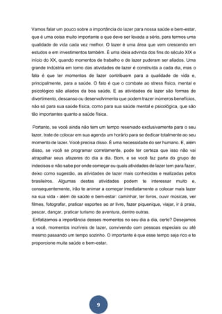 9
Vamos falar um pouco sobre a importância do lazer para nossa saúde e bem-estar,
que é uma coisa muito importante e que deve ser levada a sério, para termos uma
qualidade de vida cada vez melhor. O lazer é uma área que vem crescendo em
estudos e em investimentos também. É uma ideia advinda dos fins do século XIX e
início do XX, quando momentos de trabalho e de lazer puderam ser aliados. Uma
grande indústria em torno das atividades de lazer é construída a cada dia, mas o
fato é que ter momentos de lazer contribuem para a qualidade de vida e,
principalmente, para a saúde. O fato é que o combate ao stress físico, mental e
psicológico são aliados da boa saúde. E as atividades de lazer são formas de
divertimento, descanso ou desenvolvimento que podem trazer inúmeros benefícios,
não só para sua saúde física, como para sua saúde mental e psicológica, que são
tão importantes quanto a saúde física.
Portanto, se você ainda não tem um tempo reservado exclusivamente para o seu
lazer, trate de colocar em sua agenda um horário para se dedicar totalmente ao seu
momento de lazer. Você precisa disso. É uma necessidade do ser humano. E, além
disso, se você se programar corretamente, pode ter certeza que isso não vai
atrapalhar seus afazeres do dia a dia. Bom, e se você faz parte do grupo de
indecisos e não sabe por onde começar ou quais atividades de lazer tem para fazer,
deixo como sugestão, as atividades de lazer mais conhecidas e realizadas pelos
brasileiros. Algumas destas atividades podem te interessar muito e,
consequentemente, irão te animar a começar imediatamente a colocar mais lazer
na sua vida - além de saúde e bem-estar: caminhar, ler livros, ouvir músicas, ver
filmes, fotografar, praticar esportes ao ar livre, fazer piquenique, viajar, ir à praia,
pescar, dançar, praticar turismo de aventura, dentre outras.
Enfatizamos a importância desses momentos no seu dia a dia, certo? Desejamos
a você, momentos incríveis de lazer, convivendo com pessoas especiais ou até
mesmo passando um tempo sozinho. O importante é que esse tempo seja rico e te
proporcione muita saúde e bem-estar.
 